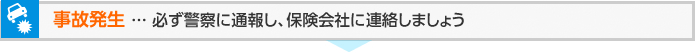 事故発生 ... 必ず警察に通報し、保険会社に連絡しましょう