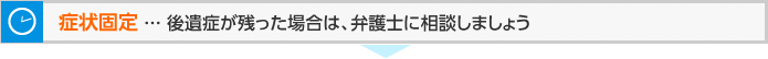 症状固定 ... 後遺症が残った場合は、弁護士に相談しましょう